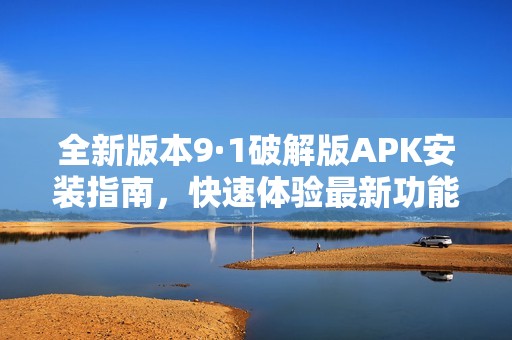 全新版本9·1破解版APK安装指南，快速体验最新功能与优势