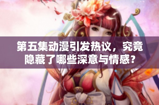 第五集动漫引发热议，究竟隐藏了哪些深意与情感？