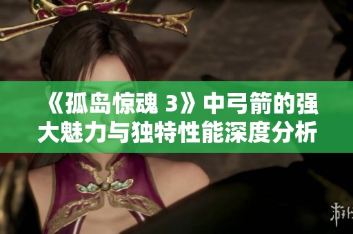 《孤岛惊魂 3》中弓箭的强大魅力与独特性能深度分析与探讨