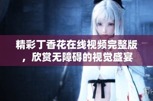 精彩丁香花在线视频完整版，欣赏无障碍的视觉盛宴
