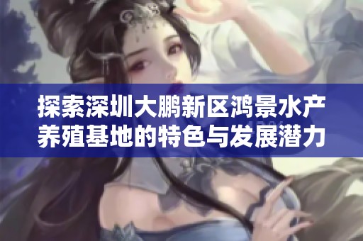 探索深圳大鹏新区鸿景水产养殖基地的特色与发展潜力