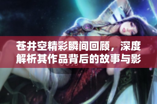苍井空精彩瞬间回顾，深度解析其作品背后的故事与影响