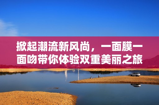 掀起潮流新风尚，一面膜一面吻带你体验双重美丽之旅