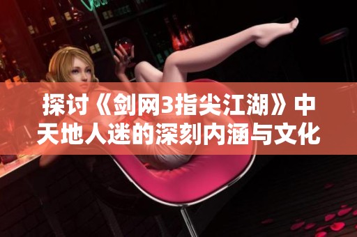 探讨《剑网3指尖江湖》中天地人迷的深刻内涵与文化价值