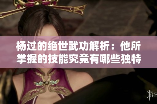 杨过的绝世武功解析：他所掌握的技能究竟有哪些独特之处