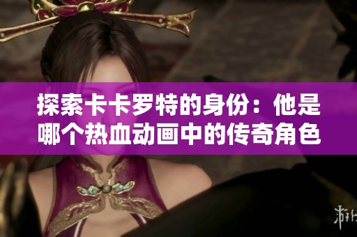 探索卡卡罗特的身份：他是哪个热血动画中的传奇角色？