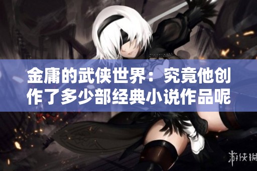 金庸的武侠世界：究竟他创作了多少部经典小说作品呢