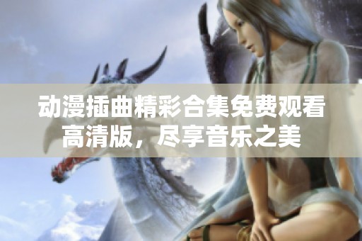 动漫插曲精彩合集免费观看高清版，尽享音乐之美