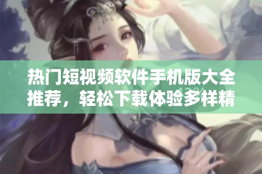 热门短视频软件手机版大全推荐，轻松下载体验多样精彩内容