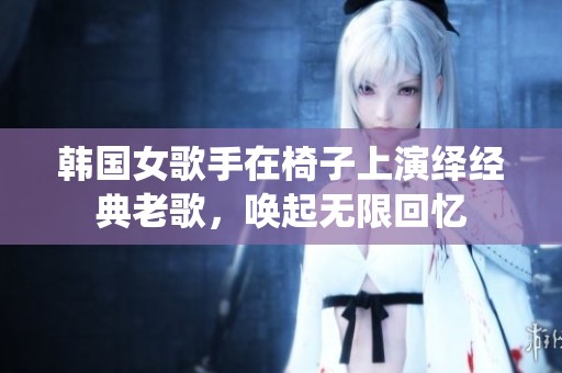 韩国女歌手在椅子上演绎经典老歌，唤起无限回忆