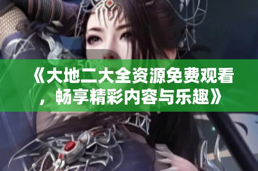 《大地二大全资源免费观看，畅享精彩内容与乐趣》