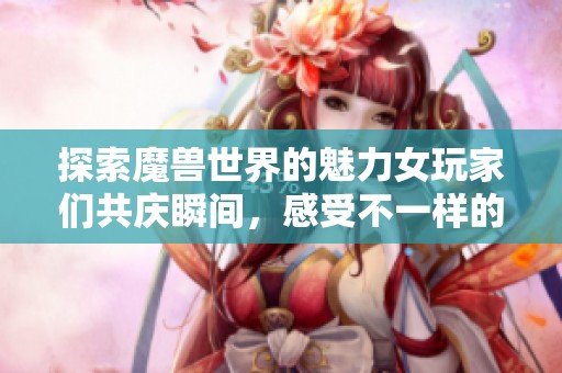 探索魔兽世界的魅力女玩家们共庆瞬间，感受不一样的游戏旅程