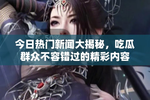 今日热门新闻大揭秘，吃瓜群众不容错过的精彩内容