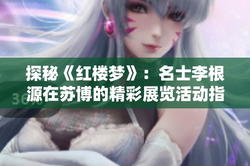 探秘《红楼梦》：名士李根源在苏博的精彩展览活动指南