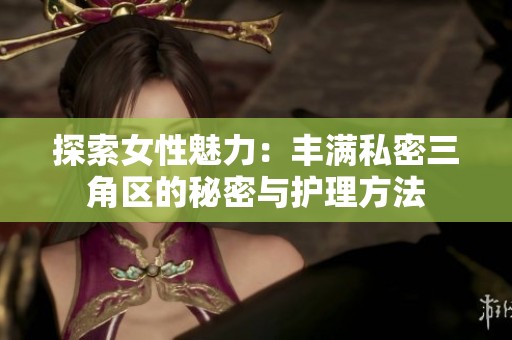 探索女性魅力：丰满私密三角区的秘密与护理方法
