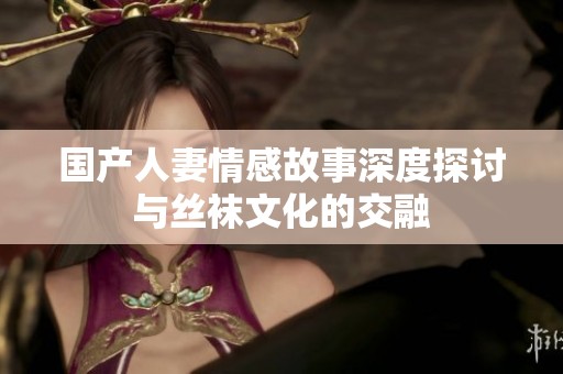 国产人妻情感故事深度探讨与丝袜文化的交融