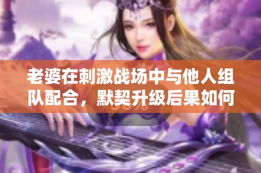 老婆在刺激战场中与他人组队配合，默契升级后果如何