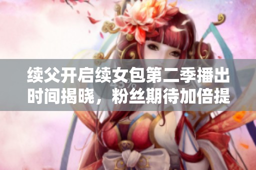 续父开启续女包第二季播出时间揭晓，粉丝期待加倍提升