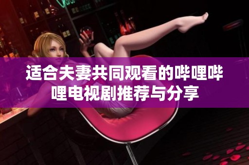 适合夫妻共同观看的哔哩哔哩电视剧推荐与分享