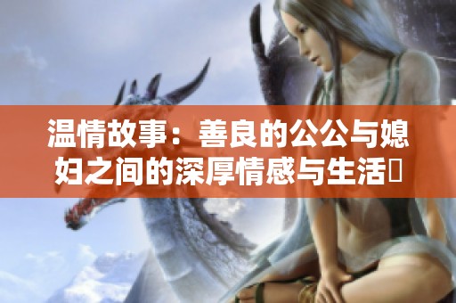 温情故事：善良的公公与媳妇之间的深厚情感与生活煩惱