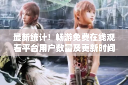 最新统计！畅游免费在线观看平台用户数量及更新时间一览