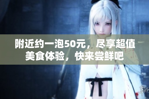附近约一泡50元，尽享超值美食体验，快来尝鲜吧