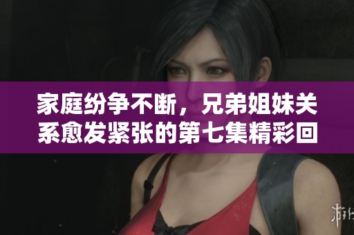 家庭纷争不断，兄弟姐妹关系愈发紧张的第七集精彩回顾