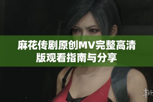 麻花传剧原创MV完整高清版观看指南与分享