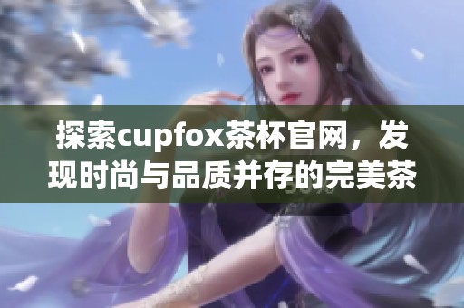 探索cupfox茶杯官网，发现时尚与品质并存的完美茶具选择