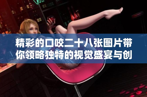 精彩的口咬二十八张图片带你领略独特的视觉盛宴与创意之旅