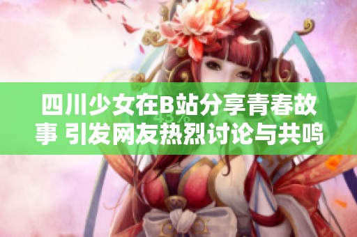 四川少女在B站分享青春故事 引发网友热烈讨论与共鸣