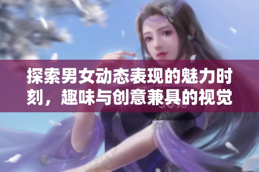 探索男女动态表现的魅力时刻，趣味与创意兼具的视觉盛宴