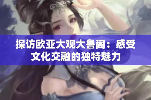 探访欧亚大观大鲁阁：感受文化交融的独特魅力