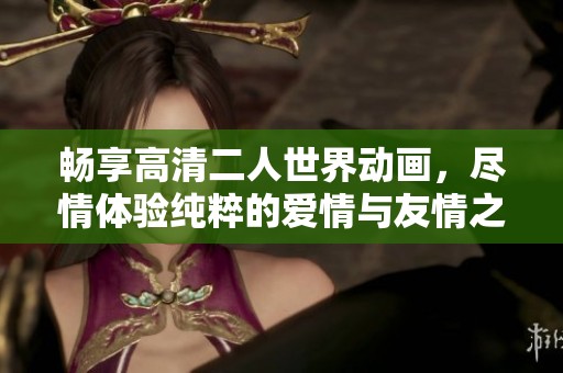 畅享高清二人世界动画，尽情体验纯粹的爱情与友情之旅
