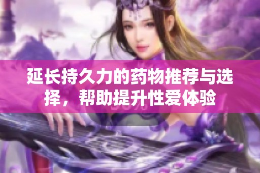 延长持久力的药物推荐与选择，帮助提升性爱体验