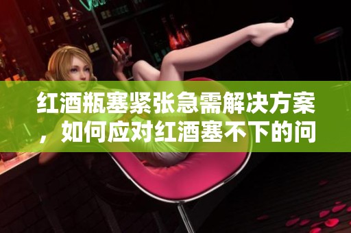 红酒瓶塞紧张急需解决方案，如何应对红酒塞不下的问题