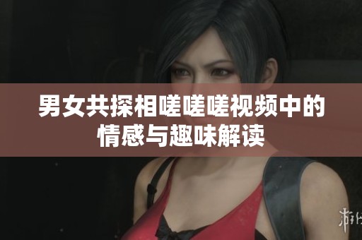 男女共探相嗟嗟嗟视频中的情感与趣味解读