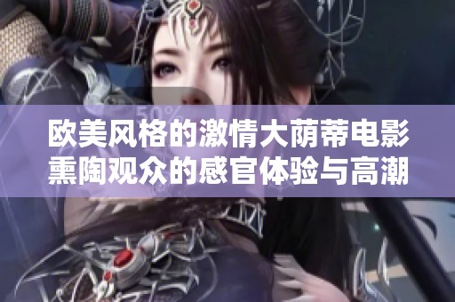 欧美风格的激情大荫蒂电影熏陶观众的感官体验与高潮瞬间