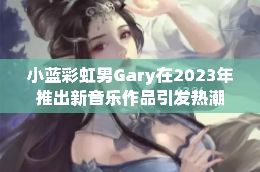 小蓝彩虹男Gary在2023年推出新音乐作品引发热潮