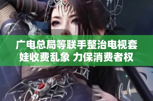 广电总局等联手整治电视套娃收费乱象 力保消费者权益