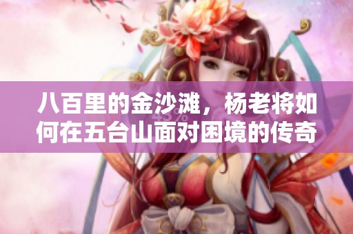 八百里的金沙滩，杨老将如何在五台山面对困境的传奇故事