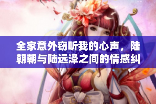 全家意外窃听我的心声，陆朝朝与陆远泽之间的情感纠葛揭秘
