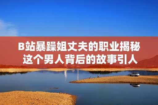 B站暴躁姐丈夫的职业揭秘 这个男人背后的故事引人关注