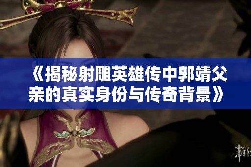 《揭秘射雕英雄传中郭靖父亲的真实身份与传奇背景》