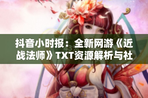 抖音小时报：全新网游《近战法师》TXT资源解析与社会影响分析