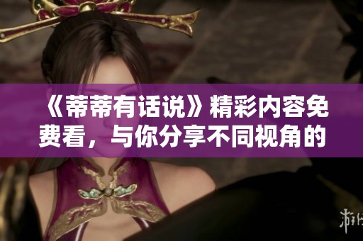 《蒂蒂有话说》精彩内容免费看，与你分享不同视角的故事！