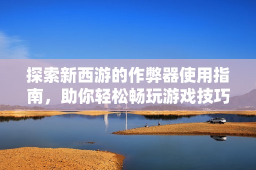 探索新西游的作弊器使用指南，助你轻松畅玩游戏技巧
