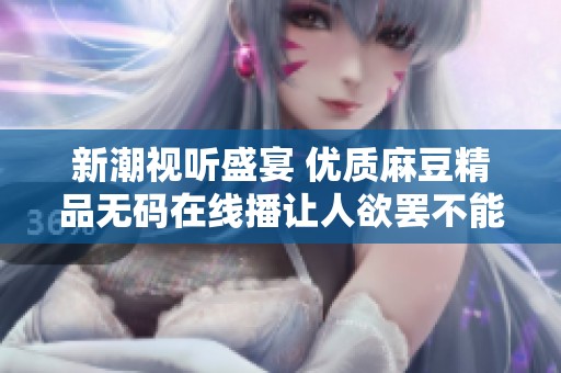 新潮视听盛宴 优质麻豆精品无码在线播让人欲罢不能