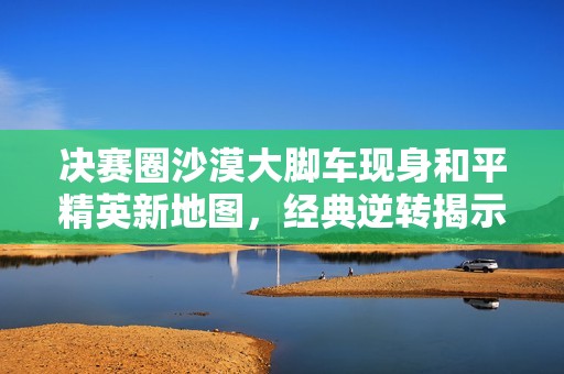 决赛圈沙漠大脚车现身和平精英新地图，经典逆转揭示游戏魅力