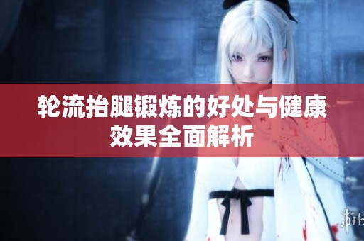 轮流抬腿锻炼的好处与健康效果全面解析